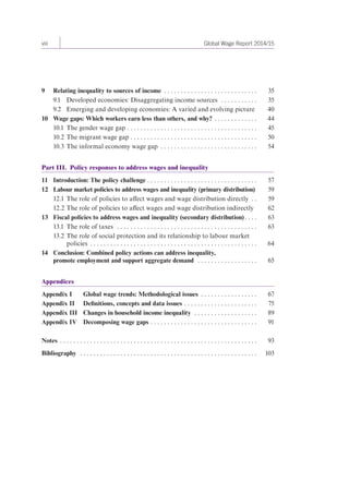 viii Global Wage Report 2014/15 
9 Relating inequality to sources of income . . . . . . . . . . . . . . . . . . . . . . . . . . . . 35 
9.1 Developed economies: Disaggregating income sources . . . . . . . . . . . 35 
9.2 Emerging and developing economies: A varied and evolving picture 40 
10 Wage gaps: Which workers earn less than others, and why? . . . . . . . . . . . . . 44 
10.1 The gender wage gap . . . . . . . . . . . . . . . . . . . . . . . . . . . . . . . . . . . . . . . 45 
10.2 The migrant wage gap . . . . . . . . . . . . . . . . . . . . . . . . . . . . . . . . . . . . . . 50 
10.3 The informal economy wage gap . . . . . . . . . . . . . . . . . . . . . . . . . . . . . 54 
Part III. Policy responses to address wages and inequality 
11 Introduction: The policy challenge . . . . . . . . . . . . . . . . . . . . . . . . . . . . . . . . . 57 
12 Labour market policies to address wages and inequality (primary distribution) 59 
12.1 The role of policies to affect wages and wage distribution directly . . 59 
12.2 The role of policies to affect wages and wage distribution indirectly 62 
13 Fiscal policies to address wages and inequality (secondary distribution) . . . . 63 
13.1 The role of taxes . . . . . . . . . . . . . . . . . . . . . . . . . . . . . . . . . . . . . . . . . . 63 
13.2 The role of social protection and its relationship to labour market 
policies . . . . . . . . . . . . . . . . . . . . . . . . . . . . . . . . . . . . . . . . . . . . . . . . . . 64 
14 Conclusion: Combined policy actions can address inequality, 
promote employment and support aggregate demand . . . . . . . . . . . . . . . . . . 65 
Appendices 
Appendix I Global wage trends: Methodological issues . . . . . . . . . . . . . . . . . 67 
Appendix II Definitions, concepts and data issues . . . . . . . . . . . . . . . . . . . . . . 75 
Appendix III Changes in household income inequality . . . . . . . . . . . . . . . . . . . 89 
Appendix IV Decomposing wage gaps . . . . . . . . . . . . . . . . . . . . . . . . . . . . . . . . 91 
Notes . . . . . . . . . . . . . . . . . . . . . . . . . . . . . . . . . . . . . . . . . . . . . . . . . . . . . . . . . . . 93 
Bibliography . . . . . . . . . . . . . . . . . . . . . . . . . . . . . . . . . . . . . . . . . . . . . . . . . . . . . 103 
 