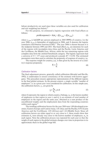 Appendix I Methodological issues 71 
labour productivity are used since these variables are also used for calibration 
and size weighting (see below).56 
For this purpose, we estimated a logistic regression with fixed effects as 
follows: 
prob(response) = Λ(α h +β1xj2006 +β 2nj2006 ) (3) 
where xj 2006 is ln(GDP per person employed in 2005 PPP$) of country j in the 
year 2006, nj 2006 is ln(number of employees) in 2006, and Λ denotes the logistic 
cumulative distribution function (CDF).57 The year 2006 is chosen because it is 
the midpoint between 1999 and 2013. The fixed effects, αh, are dummies for each 
of the regions with incomplete data (Asia and the Pacific, Latin America and 
the Caribbean, the Middle East, Africa), while the two remaining regions with 
complete data form the omitted benchmark category. The logistic regression had 
a universe of N = 177 cases and produced a pseudo R² = 0.230. The estimated 
parameters were then used to calculate the propensity of response of country j, φj. 
The response weight for country j, ϕj , is then given by the inverse of a coun-try’s 
response propensity: 
= 1 
φj 
ϕj (4) 
Calibration factors 
The final adjustment process, generally called calibration (Särndal and Deville, 
1992), is undertaken to ensure consistency of the estimate with known aggre-gates. 
This procedure ensures appropriate representation of the different regions 
in the final global estimate. In the present context, a single variable “number of 
employees”, n, in a given year t was considered for calibration. In this simple case, 
the calibration factors, γit , are given by 
jt = nht 
γ , j h (5) 
ˆ nht 
where h represents the region to which country j belongs, nht is the known number 
of employees in that region in year t, and nˆ ht is an estimate of total number of 
employees in the region and the same year, obtained as a sum product of the 
uncalibrated weights and the employment data from the responding countries 
within each region.58 
The resulting calibration factors for the year 2010 were 1.00 (developed econ-omies; 
Eastern Europe and Central Asia), 1.01 (Asia and the Pacific), 0.972 (Latin 
America and the Caribbean), 1.03 (Africa) and 1.14 (Middle East). Since all 
calibration factors are either equal to or very close to 1, these results show that 
estimates nˆ ht were already very close to the known number of employees, nht in 
each region. Note the calibration process was repeated for each year so that the 
weight of each region in the global estimate changes over time in proportion to its 
approximate share in the global wage bill. 
 