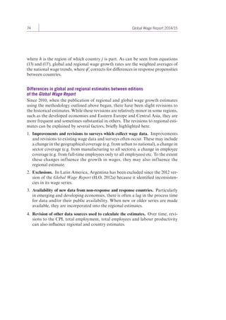74 Global Wage Report 2014/15 
where h is the region of which country j is part. As can be seen from equations 
(13) and (13'), global and regional wage growth rates are the weighted averages of 
the national wage trends, where ϕ'j corrects for differences in response propensities 
between countries. 
Differences in global and regional estimates between editions 
of the Global Wage Report 
Since 2010, when the publication of regional and global wage growth estimates 
using the methodology outlined above began, there have been slight revisions to 
the historical estimates. While these revisions are relatively minor in some regions, 
such as the developed economies and Eastern Europe and Central Asia, they are 
more frequent and sometimes substantial in others. The revisions to regional esti-mates 
can be explained by several factors, briefly highlighted here. 
1. Improvements and revisions to surveys which collect wage data. Improvements 
and revisions to existing wage data and surveys often occur. These may include 
a change in the geographical coverage (e.g. from urban to national), a change in 
sector coverage (e.g. from manufacturing to all sectors), a change in employee 
coverage (e.g. from full-time employees only to all employees) etc. To the extent 
these changes influence the growth in wages, they may also influence the 
regional estimate. 
2. Exclusions. In Latin America, Argentina has been excluded since the 2012 ver-sion 
of the Global Wage Report (ILO, 2012a) because it identified inconsisten-cies 
in its wage series. 
3. Availability of new data from non-response and response countries. Particularly 
in emerging and developing economies, there is often a lag in the process time 
for data and/or their public availability. When new or older series are made 
available, they are incorporated into the regional estimates. 
4. Revision of other data sources used to calculate the estimates. Over time, revi-sions 
to the CPI, total employment, total employees and labour productivity 
can also influence regional and country estimates. 
 