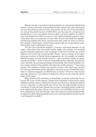 Appendix II Definitions, concepts and data issues 77 
Because income is measured at the household level, ranking households from 
richest to poorest (in terms of household income) requires not only information 
on total household income, but also information on the size of the household. 
An annual household income of US$6,500 is not the same for a single-person 
household as it is for a household with two adults and three children. In order to 
rank households from richest to poorest, a per capita household income is calcu-lated. 
Since there are economies of scale when several individuals live together, 
and because children have lower material needs than adults (in terms of calories, 
for example), estimating per capita income requires the use of equivalence scales. 
The method used is explained in box A2. 
The fact that household members’ economic well-being depends on per 
capita, rather than total, household income implies that changes in household 
income inequality depend not only on changes in the level of income per se from 
different sources but also on demographic factors, such as changes in the popu-lation 
age structure or family living arrangements. So, for example, the trend in 
OECD countries towards smaller families – with a growing number of single-headed 
households – tends to increase household income inequality and poverty 
rates; similarly, the growing percentage of households with retired members cre-ates 
a larger number of households with relatively smaller incomes.61 “Assortative 
mating” (the tendency of high-wage earners to marry other high-wage earners) 
also increases household income inequality, and seems to have contributed some-what 
to widening inequality in OECD-type countries.62 However, these factors 
generally operate over the medium to long term, and are in any event beyond the 
scope of this report. 
Other elements that contribute to households’ economic well-being, but are 
beyond the scope of this analysis, include both household wealth (assets minus 
liabilities) and the extent to which governments provide free or subsidized medical 
services, education, or other goods and services that also affect people’s material 
well-being. To take this latter element into account, household income would have 
to be adjusted for the value of these social transfers in kind (STIK), but this is a dif-ficult 
undertaking. Note also that this report decomposes total household income, 
as opposed to disposable household income, because disposable household income 
is not frequently available.63 
 