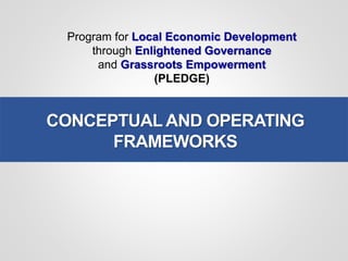 Program for Local Economic Development
through Enlightened Governance
and Grassroots Empowerment
(PLEDGE)
CONCEPTUAL AND OPERATING
FRAMEWORKS
 