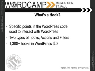 www.WordCampMSP.org
Tweetaboutthissession#WordCampMSP!!!
- Specific points in the WordPress code
used to interact with WordPress
- Two types of hooks; Actions and Filters
- 1,300+ hooks in WordPress 3.0
Follow John Hawkins @VegasGeek
What’s a Hook?
 