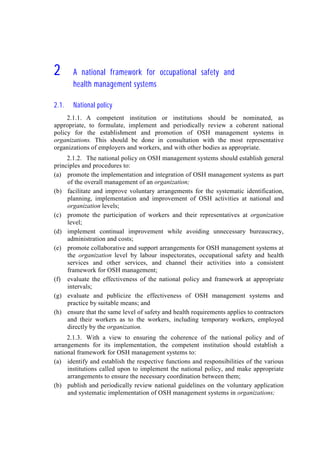 2222 A national framework for occupational safety and
health management systems
2.1. National policy
2.1.1. A competent institution or institutions should be nominated, as
appropriate, to formulate, implement and periodically review a coherent national
policy for the establishment and promotion of OSH management systems in
organizations. This should be done in consultation with the most representative
organizations of employers and workers, and with other bodies as appropriate.
2.1.2. The national policy on OSH management systems should establish general
principles and procedures to:
(a) promote the implementation and integration of OSH management systems as part
of the overall management of an organization;
(b) facilitate and improve voluntary arrangements for the systematic identification,
planning, implementation and improvement of OSH activities at national and
organization levels;
(c) promote the participation of workers and their representatives at organization
level;
(d) implement continual improvement while avoiding unnecessary bureaucracy,
administration and costs;
(e) promote collaborative and support arrangements for OSH management systems at
the organization level by labour inspectorates, occupational safety and health
services and other services, and channel their activities into a consistent
framework for OSH management;
(f) evaluate the effectiveness of the national policy and framework at appropriate
intervals;
(g) evaluate and publicize the effectiveness of OSH management systems and
practice by suitable means; and
(h) ensure that the same level of safety and health requirements applies to contractors
and their workers as to the workers, including temporary workers, employed
directly by the organization.
2.1.3. With a view to ensuring the coherence of the national policy and of
arrangements for its implementation, the competent institution should establish a
national framework for OSH management systems to:
(a) identify and establish the respective functions and responsibilities of the various
institutions called upon to implement the national policy, and make appropriate
arrangements to ensure the necessary coordination between them;
(b) publish and periodically review national guidelines on the voluntary application
and systematic implementation of OSH management systems in organizations;
 