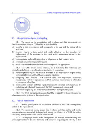 Guidelines on occupational safety and health management systems6
Policy
3.1. Occupational safety and health policy
3.1.1. The employer, in consultation with workers and their representatives,
should set out in writing an OSH policy, which should be:
(a) specific to the organization and appropriate to its size and the nature of its
activities;
(b) concise, clearly written, dated and made effective by the signature or
endorsement of the employer or the most senior accountable person in the
organization;
(c) communicated and readily accessible to all persons at their place of work;
(d) reviewed for continuing suitability; and
(e) made available to relevant external interested parties, as appropriate.
3.1.2. The OSH policy should include, as a minimum, the following key
principles and objectives to which the organization is committed:
(a) protecting the safety and health of all members of the organization by preventing
work-related injuries, ill health, diseases and incidents;
(b) complying with relevant OSH national laws and regulations, voluntary
programmes, collective agreements on OSH and other requirements to which the
organization subscribes;
(c) ensuring that workers and their representatives are consulted and encouraged to
participate actively in all elements of the OSH management system; and
(d) continually improving the performance of the OSH management system.
3.1.3. The OSH management system should be compatible with or integrated in
other management systems in the organization.
3.2. Worker participation
3.2.1. Worker participation is an essential element of the OSH management
system in the organization.
3.2.2. The employer should ensure that workers and their safety and health
representatives are consulted, informed and trained on all aspects of OSH, including
emergency arrangements, associated with their work.
3.2.3. The employer should make arrangements for workers and their safety and
health representatives to have the time and resources to participate actively in the
Policy
 