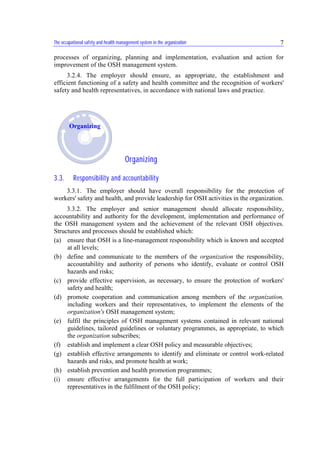 The occupational safety and health management system in the organization 7
processes of organizing, planning and implementation, evaluation and action for
improvement of the OSH management system.
3.2.4. The employer should ensure, as appropriate, the establishment and
efficient functioning of a safety and health committee and the recognition of workers'
safety and health representatives, in accordance with national laws and practice.
Organizing
3.3. Responsibility and accountability
3.3.1. The employer should have overall responsibility for the protection of
workers' safety and health, and provide leadership for OSH activities in the organization.
3.3.2. The employer and senior management should allocate responsibility,
accountability and authority for the development, implementation and performance of
the OSH management system and the achievement of the relevant OSH objectives.
Structures and processes should be established which:
(a) ensure that OSH is a line-management responsibility which is known and accepted
at all levels;
(b) define and communicate to the members of the organization the responsibility,
accountability and authority of persons who identify, evaluate or control OSH
hazards and risks;
(c) provide effective supervision, as necessary, to ensure the protection of workers'
safety and health;
(d) promote cooperation and communication among members of the organization,
including workers and their representatives, to implement the elements of the
organization's OSH management system;
(e) fulfil the principles of OSH management systems contained in relevant national
guidelines, tailored guidelines or voluntary programmes, as appropriate, to which
the organization subscribes;
(f) establish and implement a clear OSH policy and measurable objectives;
(g) establish effective arrangements to identify and eliminate or control work-related
hazards and risks, and promote health at work;
(h) establish prevention and health promotion programmes;
(i) ensure effective arrangements for the full participation of workers and their
representatives in the fulfilment of the OSH policy;
Organizing
 