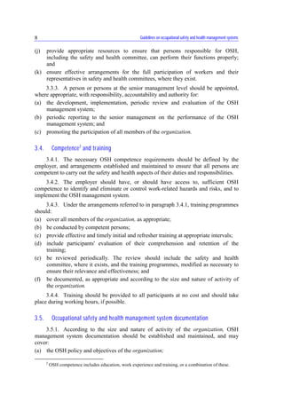 Guidelines on occupational safety and health management systems8
(j) provide appropriate resources to ensure that persons responsible for OSH,
including the safety and health committee, can perform their functions properly;
and
(k) ensure effective arrangements for the full participation of workers and their
representatives in safety and health committees, where they exist.
3.3.3. A person or persons at the senior management level should be appointed,
where appropriate, with responsibility, accountability and authority for:
(a) the development, implementation, periodic review and evaluation of the OSH
management system;
(b) periodic reporting to the senior management on the performance of the OSH
management system; and
(c) promoting the participation of all members of the organization.
3.4. Competence2
and training
3.4.1. The necessary OSH competence requirements should be defined by the
employer, and arrangements established and maintained to ensure that all persons are
competent to carry out the safety and health aspects of their duties and responsibilities.
3.4.2. The employer should have, or should have access to, sufficient OSH
competence to identify and eliminate or control work-related hazards and risks, and to
implement the OSH management system.
3.4.3. Under the arrangements referred to in paragraph 3.4.1, training programmes
should:
(a) cover all members of the organization, as appropriate;
(b) be conducted by competent persons;
(c) provide effective and timely initial and refresher training at appropriate intervals;
(d) include participants' evaluation of their comprehension and retention of the
training;
(e) be reviewed periodically. The review should include the safety and health
committee, where it exists, and the training programmes, modified as necessary to
ensure their relevance and effectiveness; and
(f) be documented, as appropriate and according to the size and nature of activity of
the organization.
3.4.4. Training should be provided to all participants at no cost and should take
place during working hours, if possible.
3.5. Occupational safety and health management system documentation
3.5.1. According to the size and nature of activity of the organization, OSH
management system documentation should be established and maintained, and may
cover:
(a) the OSH policy and objectives of the organization;
2
OSH competence includes education, work experience and training, or a combination of these.
 