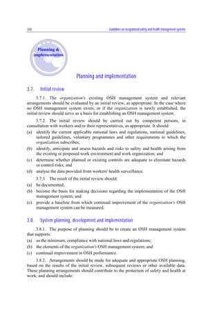 Guidelines on occupational safety and health management systems10
Planning and implementation
3.7. Initial review
3.7.1. The organization's existing OSH management system and relevant
arrangements should be evaluated by an initial review, as appropriate. In the case where
no OSH management system exists, or if the organization is newly established, the
initial review should serve as a basis for establishing an OSH management system.
3.7.2. The initial review should be carried out by competent persons, in
consultation with workers and/or their representatives, as appropriate. It should:
(a) identify the current applicable national laws and regulations, national guidelines,
tailored guidelines, voluntary programmes and other requirements to which the
organization subscribes;
(b) identify, anticipate and assess hazards and risks to safety and health arising from
the existing or proposed work environment and work organization; and
(c) determine whether planned or existing controls are adequate to eliminate hazards
or control risks; and
(d) analyse the data provided from workers' health surveillance.
3.7.3. The result of the initial review should:
(a) be documented;
(b) become the basis for making decisions regarding the implementation of the OSH
management system; and
(c) provide a baseline from which continual improvement of the organization's OSH
management system can be measured.
3.8. System planning, development and implementation
3.8.1. The purpose of planning should be to create an OSH management system
that supports:
(a) as the minimum, compliance with national laws and regulations;
(b) the elements of the organization's OSH management system; and
(c) continual improvement in OSH performance.
3.8.2. Arrangements should be made for adequate and appropriate OSH planning,
based on the results of the initial review, subsequent reviews or other available data.
These planning arrangements should contribute to the protection of safety and health at
work, and should include:
Planning &
implementation
 