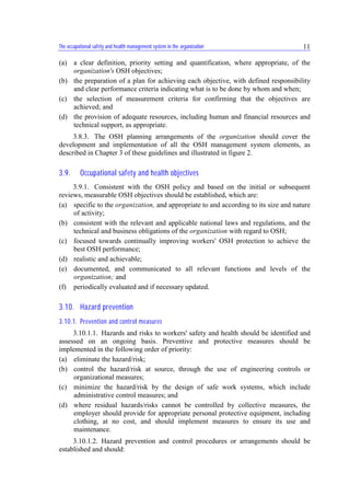 The occupational safety and health management system in the organization 11
(a) a clear definition, priority setting and quantification, where appropriate, of the
organization's OSH objectives;
(b) the preparation of a plan for achieving each objective, with defined responsibility
and clear performance criteria indicating what is to be done by whom and when;
(c) the selection of measurement criteria for confirming that the objectives are
achieved; and
(d) the provision of adequate resources, including human and financial resources and
technical support, as appropriate.
3.8.3. The OSH planning arrangements of the organization should cover the
development and implementation of all the OSH management system elements, as
described in Chapter 3 of these guidelines and illustrated in figure 2.
3.9. Occupational safety and health objectives
3.9.1. Consistent with the OSH policy and based on the initial or subsequent
reviews, measurable OSH objectives should be established, which are:
(a) specific to the organization, and appropriate to and according to its size and nature
of activity;
(b) consistent with the relevant and applicable national laws and regulations, and the
technical and business obligations of the organization with regard to OSH;
(c) focused towards continually improving workers' OSH protection to achieve the
best OSH performance;
(d) realistic and achievable;
(e) documented, and communicated to all relevant functions and levels of the
organization; and
(f) periodically evaluated and if necessary updated.
3.10. Hazard prevention
3.10.1. Prevention and control measures
3.10.1.1. Hazards and risks to workers' safety and health should be identified and
assessed on an ongoing basis. Preventive and protective measures should be
implemented in the following order of priority:
(a) eliminate the hazard/risk;
(b) control the hazard/risk at source, through the use of engineering controls or
organizational measures;
(c) minimize the hazard/risk by the design of safe work systems, which include
administrative control measures; and
(d) where residual hazards/risks cannot be controlled by collective measures, the
employer should provide for appropriate personal protective equipment, including
clothing, at no cost, and should implement measures to ensure its use and
maintenance.
3.10.1.2. Hazard prevention and control procedures or arrangements should be
established and should:
 