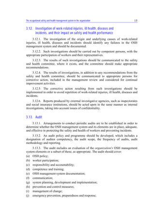 The occupational safety and health management system in the organization 15
3.12. Investigation of work-related injuries, ill health, diseases and
incidents, and their impact on safety and health performance
3.12.1. The investigation of the origin and underlying causes of work-related
injuries, ill health, diseases and incidents should identify any failures in the OSH
management system and should be documented.
3.12.2. Such investigations should be carried out by competent persons, with the
appropriate participation of workers and their representatives.
3.12.3. The results of such investigations should be communicated to the safety
and health committee, where it exists, and the committee should make appropriate
recommendations.
3.12.4. The results of investigations, in addition to any recommendations from the
safety and health committee, should be communicated to appropriate persons for
corrective action, included in the management review and considered for continual
improvement activities.
3.12.5. The corrective action resulting from such investigations should be
implemented in order to avoid repetition of work-related injuries, ill health, diseases and
incidents.
3.12.6. Reports produced by external investigative agencies, such as inspectorates
and social insurance institutions, should be acted upon in the same manner as internal
investigations, taking into account issues of confidentiality.
3.13. Audit
3.13.1. Arrangements to conduct periodic audits are to be established in order to
determine whether the OSH management system and its elements are in place, adequate,
and effective in protecting the safety and health of workers and preventing incidents.
3.13.2. An audit policy and programme should be developed, which includes a
designation of auditor competency, the audit scope, the frequency of audits, audit
methodology and reporting.
3.13.3. The audit includes an evaluation of the organization's OSH management
system elements or a subset of these, as appropriate. The audit should cover:
(a) OSH policy;
(b) worker participation;
(c) responsibility and accountability;
(d) competence and training;
(e) OSH management system documentation;
(f) communication;
(g) system planning, development and implementation;
(h) prevention and control measures;
(i) management of change;
(j) emergency prevention, preparedness and response;
 