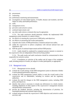 Guidelines on occupational safety and health management systems16
(k) procurement;
(l) contracting;
(m) performance monitoring and measurement;
(n) investigation of work-related injuries, ill health, diseases and incidents, and their
impact on safety and health performance;
(o) audit;
(p) management review;
(q) preventive and corrective action;
(r) continual improvement; and
(s) any other audit criteria or elements that may be appropriate.
3.13.4. The audit conclusion should determine whether the implemented OSH
management system elements or a subset of these:
(a) are effective in meeting the organization's OSH policy and objectives;
(b) are effective in promoting full worker participation;
(c) respond to the results of OSH performance evaluation and previous audits;
(d) enable the organization to achieve compliance with relevant national laws and
regulations; and
(e) fulfil the goals of continual improvement and best OSH practice.
3.13.5. Audits should be conducted by competent persons internal or external to
the organization who are independent of the activity being audited.
3.13.6. The audit results and audit conclusions should be communicated to those
responsible for corrective action.
3.13.7. Consultation on selection of the auditor and all stages of the workplace
audit, including analysis of results, are subject to worker participation, as appropriate.
3.14. Management review
3.14.1. Management reviews should:
(a) evaluate the overall strategy of the OSH management system to determine whether
it meets planned performance objectives;
(b) evaluate the OSH management system's ability to meet the overall needs of the
organization and its stakeholders, including its workers and the regulatory
authorities;
(c) evaluate the need for changes to the OSH management system, including OSH
policy and objectives;
(d) identify what action is necessary to remedy any deficiencies in a timely manner,
including adaptations of other aspects of the organization's management structure
and performance measurement;
(e) provide the feedback direction, including the determination of priorities, for
meaningful planning and continual improvement;
(f) evaluate progress towards the organization's OSH objectives and corrective action
activities; and
 