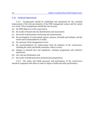 Guidelines on occupational safety and health management systems18
3.16. Continual improvement
3.16.1. Arrangements should be established and maintained for the continual
improvement of the relevant elements of the OSH management system and the system
as a whole. These arrangements should take into account:
(a) the OSH objectives of the organization;
(b) the results of hazard and risk identifications and assessments;
(c) the results of performance monitoring and measurements;
(d) the investigation of work-related injuries, diseases, ill health and incidents, and the
results and recommendations of audits;
(e) the outcomes of the management review;
(f) the recommendations for improvement from all members of the organization,
including the safety and health committee, where it exists;
(g) changes in national laws and regulations, voluntary programmes and collective
agreements;
(h) new relevant information; and
(i) the results of health protection and promotion programmes.
3.16.2. The safety and health processes and performance of the organization
should be compared with others in order to improve health and safety performance.
 