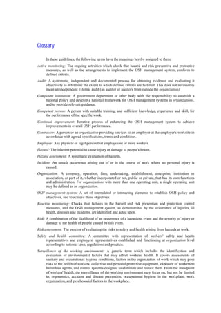 Glossary
In these guidelines, the following terms have the meanings hereby assigned to them:
Active monitoring: The ongoing activities which check that hazard and risk preventive and protective
measures, as well as the arrangements to implement the OSH management system, conform to
defined criteria.
Audit: A systematic, independent and documented process for obtaining evidence and evaluating it
objectively to determine the extent to which defined criteria are fulfilled. This does not necessarily
mean an independent external audit (an auditor or auditors from outside the organization).
Competent institution: A government department or other body with the responsibility to establish a
national policy and develop a national framework for OSH management systems in organizations,
and to provide relevant guidance.
Competent person: A person with suitable training, and sufficient knowledge, experience and skill, for
the performance of the specific work.
Continual improvement: Iterative process of enhancing the OSH management system to achieve
improvements in overall OSH performance.
Contractor: A person or an organization providing services to an employer at the employer's worksite in
accordance with agreed specifications, terms and conditions.
Employer: Any physical or legal person that employs one or more workers.
Hazard: The inherent potential to cause injury or damage to people's health.
Hazard assessment: A systematic evaluation of hazards.
Incident: An unsafe occurrence arising out of or in the course of work where no personal injury is
caused.
Organization: A company, operation, firm, undertaking, establishment, enterprise, institution or
association, or part of it, whether incorporated or not, public or private, that has its own functions
and administration. For organizations with more than one operating unit, a single operating unit
may be defined as an organization.
OSH management system: A set of interrelated or interacting elements to establish OSH policy and
objectives, and to achieve those objectives.
Reactive monitoring: Checks that failures in the hazard and risk prevention and protection control
measures, and the OSH management system, as demonstrated by the occurrence of injuries, ill
health, diseases and incidents, are identified and acted upon.
Risk: A combination of the likelihood of an occurrence of a hazardous event and the severity of injury or
damage to the health of people caused by this event.
Risk assessment: The process of evaluating the risks to safety and health arising from hazards at work.
Safety and health committee: A committee with representation of workers' safety and health
representatives and employers' representatives established and functioning at organization level
according to national laws, regulations and practice.
Surveillance of the working environment: A generic term which includes the identification and
evaluation of environmental factors that may affect workers' health. It covers assessments of
sanitary and occupational hygiene conditions, factors in the organization of work which may pose
risks to the health of workers, collective and personal protective equipment, exposure of workers to
hazardous agents, and control systems designed to eliminate and reduce them. From the standpoint
of workers' health, the surveillance of the working environment may focus on, but not be limited
to, ergonomics, accident and disease prevention, occupational hygiene in the workplace, work
organization, and psychosocial factors in the workplace.
 
