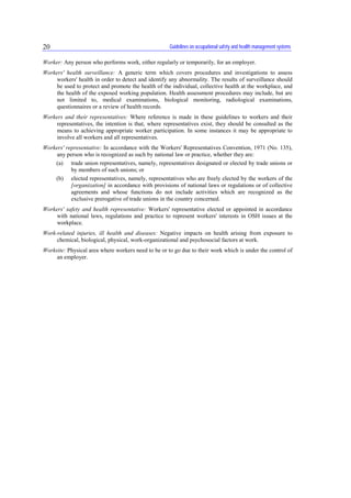 Guidelines on occupational safety and health management systems20
Worker: Any person who performs work, either regularly or temporarily, for an employer.
Workers' health surveillance: A generic term which covers procedures and investigations to assess
workers' health in order to detect and identify any abnormality. The results of surveillance should
be used to protect and promote the health of the individual, collective health at the workplace, and
the health of the exposed working population. Health assessment procedures may include, but are
not limited to, medical examinations, biological monitoring, radiological examinations,
questionnaires or a review of health records.
Workers and their representatives: Where reference is made in these guidelines to workers and their
representatives, the intention is that, where representatives exist, they should be consulted as the
means to achieving appropriate worker participation. In some instances it may be appropriate to
involve all workers and all representatives.
Workers' representative: In accordance with the Workers' Representatives Convention, 1971 (No. 135),
any person who is recognized as such by national law or practice, whether they are:
(a) trade union representatives, namely, representatives designated or elected by trade unions or
by members of such unions; or
(b) elected representatives, namely, representatives who are freely elected by the workers of the
[organization] in accordance with provisions of national laws or regulations or of collective
agreements and whose functions do not include activities which are recognized as the
exclusive prerogative of trade unions in the country concerned.
Workers' safety and health representative: Workers' representative elected or appointed in accordance
with national laws, regulations and practice to represent workers' interests in OSH issues at the
workplace.
Work-related injuries, ill health and diseases: Negative impacts on health arising from exposure to
chemical, biological, physical, work-organizational and psychosocial factors at work.
Worksite: Physical area where workers need to be or to go due to their work which is under the control of
an employer.
 