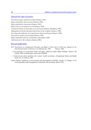 Guidelines on occupational safety and health management systems22
Selected ILO codes of practice
Prevention of major industrial accidents (Geneva, 1991).
Safety and health in opencast mines (Geneva, 1991).
Safety and health in construction (Geneva, 1992).
Safety in the use of chemicals at work (Geneva, 1993).
Accident prevention on board ship at sea and in port (Geneva, 2nd edition, 1996).
Management of alcohol and drug-related issues in the workplace (Geneva, 1996).
Recording and notification of occupational accidents and diseases (Geneva, 1996).
Protection of workers' personal data (Geneva, 1997).
Safety and health in forestry work (Geneva, 2nd edition, 1998).
Ambient factors in the workplace (Geneva, 2001).
Relevant publications
ILO: Declaration on Fundamental Principles and Rights at Work and its Follow-up, adopted by the
International Labour Conference at its 86th Session, 1998. Geneva, 1998.
—: Encyclopaedia of occupational health and safety, edited by Jeanne Mager Stellman. Geneva, 4th
edition, 1998; 4-volume print version and CD-ROM.
—: Technical and ethical guidelines for workers' health surveillance, Occupational Safety and Health
Series, No. 72. Geneva, 1998.
United Nations Conference on Environment and Development (UNCED): Agenda 21 (Chapter 19 on
environmentally sound management of chemicals). Rio de Janeiro, Brazil, 1992.
 