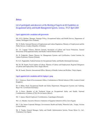 Annex
List of participants and observers at the Meeting of Experts on ILO Guidelines on
Occupational Safety and Health Management Systems, Geneva, 19-27 April 2001
Experts appointed after consultations with governments
Mr. G.D. Cahalane, Manager, Strategic Policy, Occupational Safety and Health Service, Department of
Labour, Wellington (New Zealand).
Mr. N. Diallo, National Director of Employment and Labour Regulation, Ministry of Employment and the
Public Service, Conakry (Republic of Guinea).
Dr. J.A. Legaspi Velasco, Director General, Secretariat of Labour and Social Protection, General
Directorate of Occupational Safety and Health, Federal District (Mexico).
Dr. D. Podgórski, Deputy Director for Management Systems and Certification, Central Institute for
Labour Protection, Warsaw (Poland).
Dr. K.E. Poppendick, Federal Institute for Occupational Safety and Health, Dortmund (Germany).
Mr. R.L.M. Puiatti, Fiscal Auditor of Labour, Ministry of Labour and Employment, Regional Delegation
of Labour and Employment, Porto Alegre (Brazil).
Mr. M. Sasaki, Director, International Office, Ministry of Health, Labour and Welfare, Tokyo (Japan).
Experts appointed after consultation with the Employers' group
Dr. J. Asherson, Head of Environmental Affairs, Confederation of British Industry (CBI), London (United
Kingdom).
Dr. S. Böhm, Head, Occupational Health and Safety Department, Management Systems and Auditing,
Bayer AG, Leverkusen (Germany).
Dr. L. Greco, Member of the Technical Group on Occupational Safety and Health, National
Confederation of Industry (CNI), Rio de Janeiro (Brazil).
Mr. T. Jepsen, Danish Employers' Confederation, Copenhagen (Denmark).
Mr. L.A. Mazhar, Executive Director, Federation of Egyptian Industries (FEI), Cairo (Egypt).
Mr. T. Ott, Senior Corporate Manager, Environment, Health and Safety, Motorola Labs., Tempe, Arizona
(United States).
Mr. S. Tanaka, General Manager, Safety and Health Administration Section, Nissan Motor Co. Ltd.,
Yokohama City (Japan).
 
