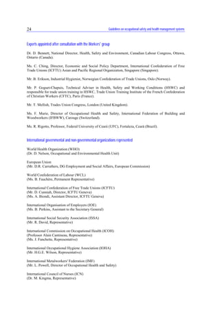 Guidelines on occupational safety and health management systems24
Experts appointed after consultation with the Workers' group
Dr. D. Bennett, National Director, Health, Safety and Environment, Canadian Labour Congress, Ottawa,
Ontario (Canada).
Ms. C. Ching, Director, Economic and Social Policy Department, International Confederation of Free
Trade Unions (ICFTU) Asian and Pacific Regional Organization, Singapore (Singapore).
Mr. B. Erikson, Industrial Hygienist, Norwegian Confederation of Trade Unions, Oslo (Norway).
Mr. P. Goguet-Chapuis, Technical Adviser in Health, Safety and Working Conditions (HSWC) and
responsible for trade union training in HSWC, Trade Union Training Institute of the French Confederation
of Christian Workers (CFTC), Paris (France).
Mr. T. Mellish, Trades Union Congress, London (United Kingdom).
Ms. F. Murie, Director of Occupational Health and Safety, International Federation of Building and
Woodworkers (IFBWW), Carouge (Switzerland).
Ms. R. Rigotto, Professor, Federal University of Ceará (UFC), Fortaleza, Ceará (Brazil).
International governmental and non-governmental organizations represented
World Health Organization (WHO)
(Dr. D. Nelson, Occupational and Environmental Health Unit)
European Union
(Mr. D.R. Carruthers, DG Employment and Social Affairs, European Commission)
World Confederation of Labour (WCL)
(Ms. B. Fauchère, Permanent Representative)
International Confederation of Free Trade Unions (ICFTU)
(Mr. D. Cunniah, Director, ICFTU Geneva)
(Ms. A. Biondi, Assistant Director, ICFTU Geneva)
International Organisation of Employers (IOE)
(Ms. B. Perkins, Assistant to the Secretary General)
International Social Security Association (ISSA)
(Mr. R. David, Representative)
International Commission on Occupational Health (ICOH)
(Professor Alain Cantineau, Representative)
(Ms. J. Fanchette, Representative)
International Occupational Hygiene Association (IOHA)
(Mr. H.G.E. Wilson, Representative)
International Metalworkers' Federation (IMF)
(Mr. L. Powell, Director of Occupational Health and Safety)
International Council of Nurses (ICN)
(Dr. M. Kingma, Representative)
 