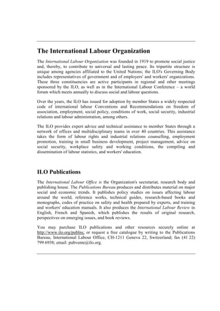 The International Labour Organization
The International Labour Organization was founded in 1919 to promote social justice
and, thereby, to contribute to universal and lasting peace. Its tripartite structure is
unique among agencies affiliated to the United Nations; the ILO's Governing Body
includes representatives of government and of employers' and workers' organizations.
These three constituencies are active participants in regional and other meetings
sponsored by the ILO, as well as in the International Labour Conference – a world
forum which meets annually to discuss social and labour questions.
Over the years, the ILO has issued for adoption by member States a widely respected
code of international labour Conventions and Recommendations on freedom of
association, employment, social policy, conditions of work, social security, industrial
relations and labour administration, among others.
The ILO provides expert advice and technical assistance to member States through a
network of offices and multidisciplinary teams in over 40 countries. This assistance
takes the form of labour rights and industrial relations counselling, employment
promotion, training in small business development, project management, advice on
social security, workplace safety and working conditions, the compiling and
dissemination of labour statistics, and workers' education.
ILO Publications
The International Labour Office is the Organization's secretariat, research body and
publishing house. The Publications Bureau produces and distributes material on major
social and economic trends. It publishes policy studies on issues affecting labour
around the world, reference works, technical guides, research-based books and
monographs, codes of practice on safety and health prepared by experts, and training
and workers' education manuals. It also produces the International Labour Review in
English, French and Spanish, which publishes the results of original research,
perspectives on emerging issues, and book reviews.
You may purchase ILO publications and other resources securely online at
http://www.ilo.org/publns; or request a free catalogue by writing to the Publications
Bureau, International Labour Office, CH-1211 Geneva 22, Switzerland; fax (41 22)
799 6938; email: pubvente@ilo.org.
 