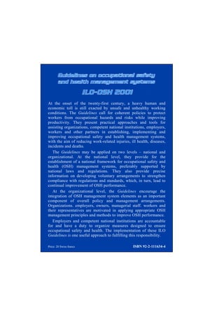 At the onset of the twenty-first century, a heavy human and
economic toll is still exacted by unsafe and unhealthy working
conditions. The Guidelines call for coherent policies to protect
workers from occupational hazards and risks while improving
productivity. They present practical approaches and tools for
assisting organizations, competent national institutions, employers,
workers and other partners in establishing, implementing and
improving occupational safety and health management systems,
with the aim of reducing work-related injuries, ill health, diseases,
incidents and deaths.
The Guidelines may be applied on two levels – national and
organizational. At the national level, they provide for the
establishment of a national framework for occupational safety and
health (OSH) management systems, preferably supported by
national laws and regulations. They also provide precise
information on developing voluntary arrangements to strengthen
compliance with regulations and standards, which, in turn, lead to
continual improvement of OSH performance.
At the organizational level, the Guidelines encourage the
integration of OSH management system elements as an important
component of overall policy and management arrangements.
Organizations. employers, owners, managerial staff. workers and
their representatives are motivated in applying appropriate OSH
management principles and methods to improve OSH performance.
Employers and competent national institutions are accountable
for and have a duty to organize measures designed to ensure
occupational safety and health. The implementation of these ILO
Guidelines is one useful approach to fulfilling this responsibility.
Price: 20 Swiss francs ISBN 92-2-111634-4
 