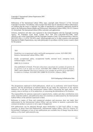 Copyright © International Labour Organization 2001
First published 2001
Publications of the International Labour Office enjoy copyright under Protocol 2 of the Universal
Copyright Convention. Nevertheless, short excerpts from them may be reproduced without authorization,
on condition that the source is indicated. For rights of reproduction or translation, application should be
made to the Publications Bureau (Rights and Permissions), International Labour Office, CH-1211 Geneva
22, Switzerland. The International Labour Office welcomes such applications.
Libraries, institutions and other users registered in the United Kingdom with the Copyright Licensing
Agency, 90 Tottenham Court Road, London W1T 4LP [Fax: (+44) (0)20 7631 5500; email:
cla@cla.co.uk], in the United States with the Copyright Clearance Center, 222 Rosewood Drive, Danvers,
MA 01923 [Fax: (+1) (978) 750 4470; email: info@copyright.com] or in other countries with associated
Reproduction Rights Organizations, may make photocopies in accordance with the licences issued to them
for this purpose.
The designations employed in ILO publications, which are in conformity with United Nations
practice, and the presentation of material therein do not imply the expression of any opinion
whatsoever on the part of the International Labour Office concerning the legal status of any
country, area or territory or of its authorities, or concerning the delimitation of its frontiers.
The responsibility for opinions expressed in signed articles, studies and other contributions rests
solely with their authors, and publication does not constitute an endorsement by the International
Labour Office of the opinions expressed in them.
Reference to names of firms and commercial products and processes does not imply their
endorsement by the International Labour Office, and any failure to mention a particular firm,
commercial product or process is not a sign of disapproval.
ILO publications can be obtained through major booksellers or ILO local offices in many
countries, or direct from ILO Publications, International Labour Office, CH-1211 Geneva 22,
Switzerland. Catalogues or lists of new publications are available free of charge from the above
address, or by email: pubvente@ilo.org.
Printed in Switzerland PCL
ILO
Guidelines on occupational safety and health management systems, ILO-OSH 2001
Geneva, International Labour Office, 2001
Guide: occupational safety, occupational health, national level, enterprise level,
technical aspect. 13.04.2
ISBN 92-2-111634-4
Also published in French: Principes directeurs concernant les systèmes de gestion de
la sécurité et de la santé au travail, ILO-OSH 2001 (ISBN 92-2-211634-8, Geneva,
2002); and in Spanish: Directrices relativas a los sistemas de gestión de la seguridad y
la salud en el trabajo, ILO-OSH 2001 (ISBN 92-2311634-1, Geneva, 2002).
ILO Cataloguing in Publication Data
 