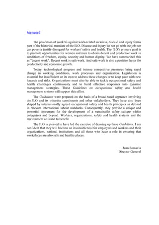 Foreword
The protection of workers against work-related sickness, disease and injury forms
part of the historical mandate of the ILO. Disease and injury do not go with the job nor
can poverty justify disregard for workers' safety and health. The ILO's primary goal is
to promote opportunities for women and men to obtain decent and productive work in
conditions of freedom, equity, security and human dignity. We have summarized this
as "decent work". Decent work is safe work. And safe work is also a positive factor for
productivity and economic growth.
Today, technological progress and intense competitive pressures bring rapid
change in working conditions, work processes and organization. Legislation is
essential but insufficient on its own to address these changes or to keep pace with new
hazards and risks. Organizations must also be able to tackle occupational safety and
health challenges continuously and to build effective responses into dynamic
management strategies. These Guidelines on occupational safety and health
management systems will support this effort.
The Guidelines were prepared on the basis of a broad-based approach involving
the ILO and its tripartite constituents and other stakeholders. They have also been
shaped by internationally agreed occupational safety and health principles as defined
in relevant international labour standards. Consequently, they provide a unique and
powerful instrument for the development of a sustainable safety culture within
enterprises and beyond. Workers, organizations, safety and health systems and the
environment all stand to benefit.
The ILO is pleased to have led the exercise of drawing up these Guidelines. I am
confident that they will become an invaluable tool for employers and workers and their
organizations, national institutions and all those who have a role in ensuring that
workplaces are also safe and healthy places.
Juan Somavia
Director-General
 