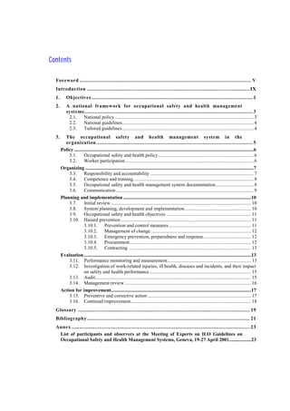 Contents
Foreword ................................................................................................................. V
Introduction ...........................................................................................................IX
1. Objectives .......................................................................................................... 1
2. A national framework for occupational safety and health management
systems............................................................................................................... 3
2.1. National policy................................................................................................................. 3
2.2. National guidelines........................................................................................................... 4
2.3. Tailored guidelines........................................................................................................... 4
3. The occupational safety and health management system in the
organization....................................................................................................... 5
Policy ..................................................................................................................................................6
3.1. Occupational safety and health policy.............................................................................. 6
3.2. Worker participation ........................................................................................................ 6
Organizing .........................................................................................................................................7
3.3. Responsibility and accountability .................................................................................... 7
3.4. Competence and training.................................................................................................. 8
3.5. Occupational safety and health management system documentation............................... 8
3.6. Communication................................................................................................................ 9
Planning and implementation ........................................................................................................10
3.7. Initial review .................................................................................................................. 10
3.8. System planning, development and implementation...................................................... 10
3.9. Occupational safety and health objectives ..................................................................... 11
3.10. Hazard prevention .......................................................................................................... 11
3.10.1. Prevention and control measures................................................................... 11
3.10.2. Management of change.................................................................................. 12
3.10.3. Emergency prevention, preparedness and response....................................... 12
3.10.4. Procurement................................................................................................... 12
3.10.5. Contracting .................................................................................................... 13
Evaluation........................................................................................................................................13
3.11. Performance monitoring and measurement.................................................................... 13
3.12. Investigation of work-related injuries, ill health, diseases and incidents, and their impact
on safety and health performance................................................................................... 15
3.13. Audit............................................................................................................................... 15
3.14. Management review....................................................................................................... 16
Action for improvement..................................................................................................................17
3.15. Preventive and corrective action .................................................................................... 17
3.16. Continual improvement.................................................................................................. 18
Glossary ................................................................................................................. 19
Bibliography ........................................................................................................... 21
Annex ..................................................................................................................... 23
List of participants and observers at the Meeting of Experts on ILO Guidelines on
Occupational Safety and Health Management Systems, Geneva, 19-27 April 2001..................23
 