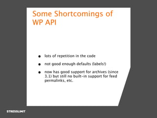 Some Shortcomings of
WP API



 •   lots of repetition in the code

 •   not good enough defaults (labels!)

 •   now has good support for archives (since
     3.1) but still no built-in support for feed
     permalinks, etc.
 