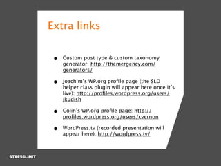 Extra links


 •   Custom post type & custom taxonomy
     generator: http://themergency.com/
     generators/

 •   Joachim’s WP.org proﬁle page (the SLD
     helper class plugin will appear here once it’s
     live): http://proﬁles.wordpress.org/users/
     jkudish

 •   Colin’s WP.org proﬁle page: http://
     proﬁles.wordpress.org/users/cvernon

 •   WordPress.tv (recorded presentation will
     appear here): http://wordpress.tv/
 