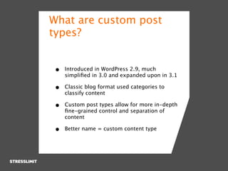 What are custom post
types?


•   Introduced in WordPress 2.9, much
    simpliﬁed in 3.0 and expanded upon in 3.1

•   Classic blog format used categories to
    classify content

•   Custom post types allow for more in-depth
    ﬁne-grained control and separation of
    content

•   Better name = custom content type
 