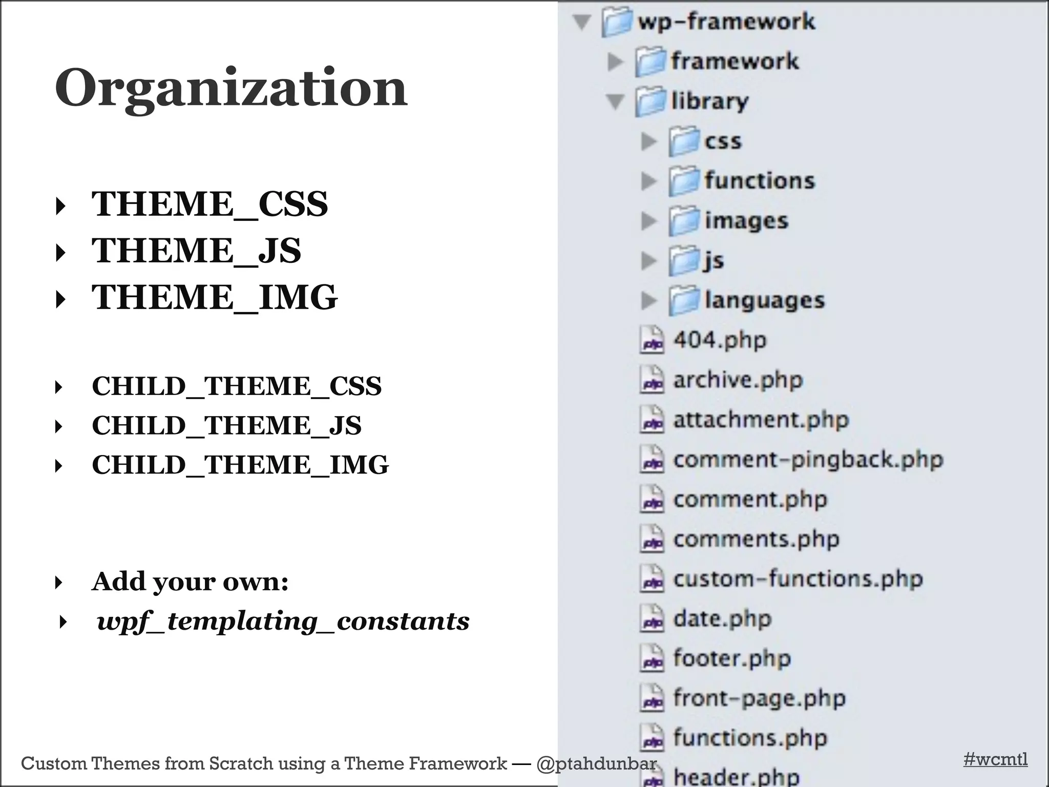 Organization

   ‣ THEME_CSS
   ‣ THEME_JS
   ‣ THEME_IMG

   ‣   CHILD_THEME_CSS
   ‣   CHILD_THEME_JS
   ‣   CHILD_THEME_IMG



   ‣ Add your own:
   ‣ wpf_templating_constants




Custom Themes from Scratch using a Theme Framework — @ptahdunbar   #wcmtl
 