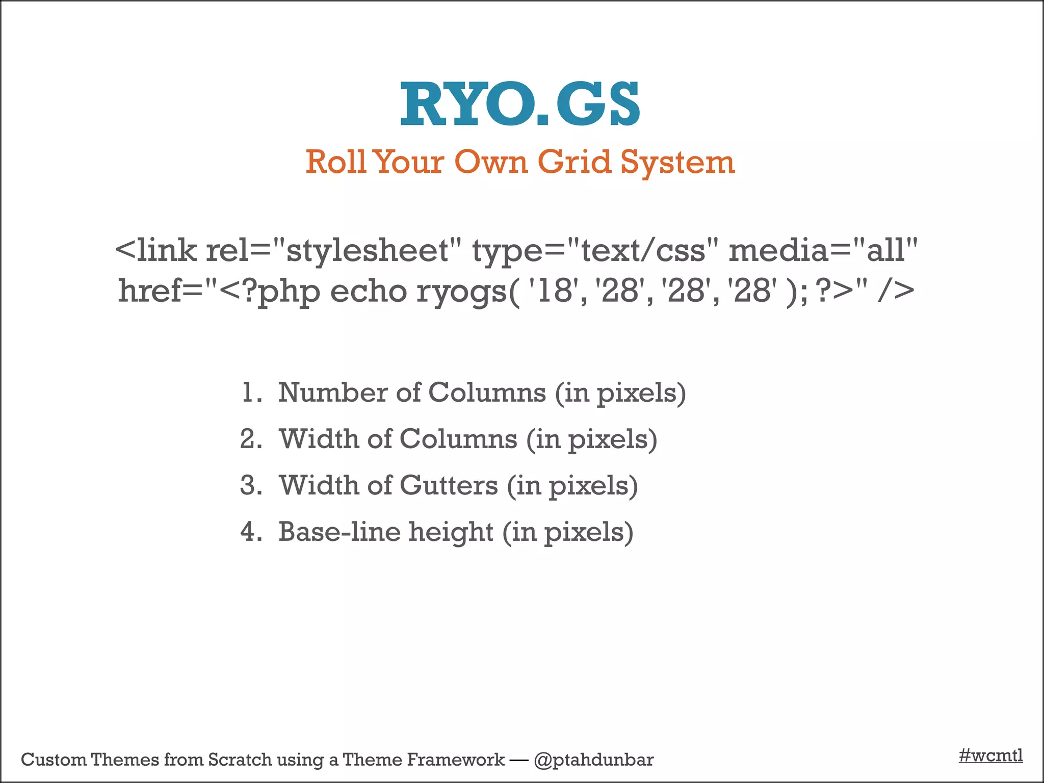 RYO.GS
                            Roll Your Own Grid System

         <link rel="stylesheet" type="text/css" media="all"
         href="<?php echo ryogs( '18', '28', '28', '28' ); ?>" />

                      1. Number of Columns (in pixels)
                      2. Width of Columns (in pixels)
                      3. Width of Gutters (in pixels)
                      4. Base-line height (in pixels)




Custom Themes from Scratch using a Theme Framework — @ptahdunbar    #wcmtl
 