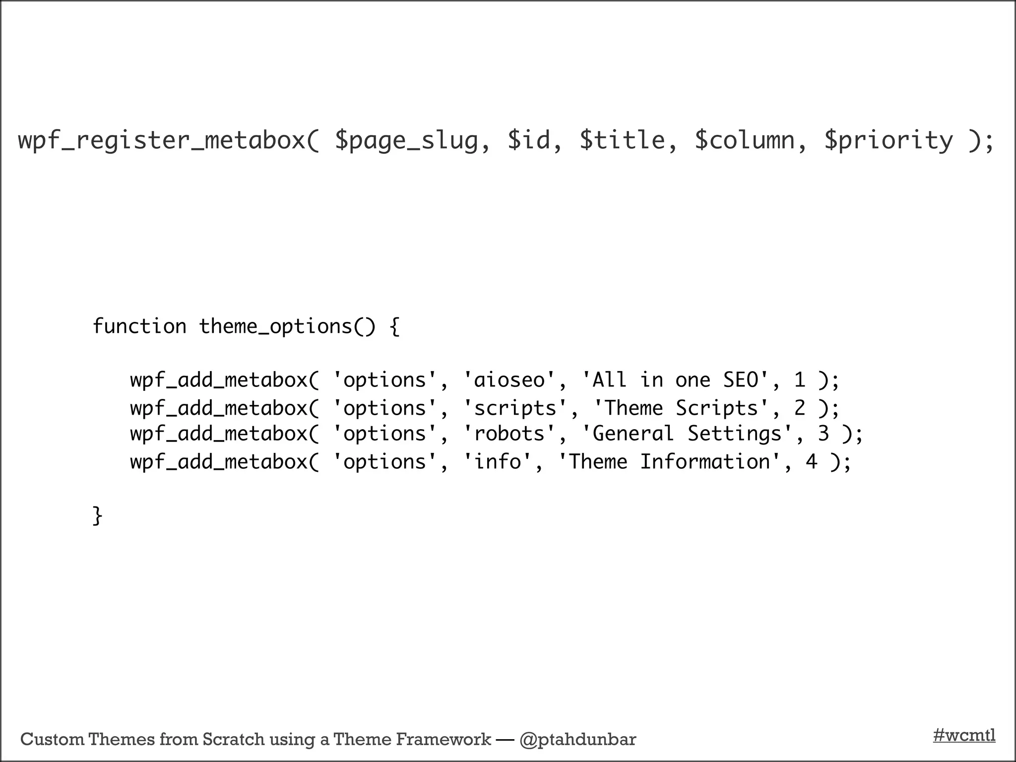 wpf_register_metabox( $page_slug, $id, $title, $column, $priority );




       function theme_options() {

           wpf_add_metabox(     'options',   'aioseo', 'All in one SEO', 1 );
           wpf_add_metabox(     'options',   'scripts', 'Theme Scripts', 2 );
           wpf_add_metabox(     'options',   'robots', 'General Settings', 3 );
           wpf_add_metabox(     'options',   'info', 'Theme Information', 4 );

       }




Custom Themes from Scratch using a Theme Framework — @ptahdunbar                  #wcmtl
 