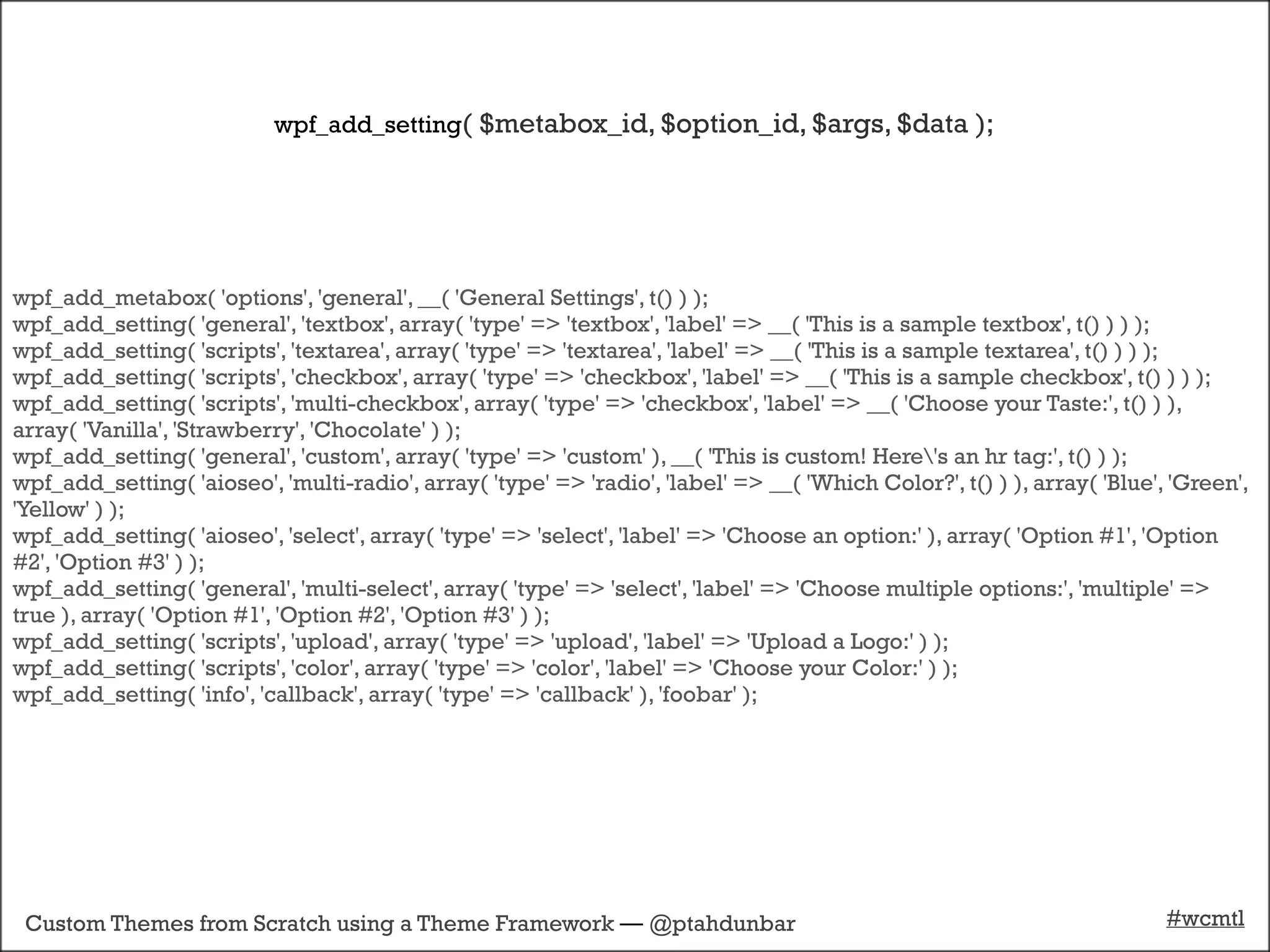 wpf_add_setting( $metabox_id, $option_id, $args, $data );




wpf_add_metabox( 'options', 'general', __( 'General Settings', t() ) );
wpf_add_setting( 'general', 'textbox', array( 'type' => 'textbox', 'label' => __( 'This is a sample textbox', t() ) ) );
wpf_add_setting( 'scripts', 'textarea', array( 'type' => 'textarea', 'label' => __( 'This is a sample textarea', t() ) ) );
wpf_add_setting( 'scripts', 'checkbox', array( 'type' => 'checkbox', 'label' => __( 'This is a sample checkbox', t() ) ) );
wpf_add_setting( 'scripts', 'multi-checkbox', array( 'type' => 'checkbox', 'label' => __( 'Choose your Taste:', t() ) ),
array( 'Vanilla', 'Strawberry', 'Chocolate' ) );
wpf_add_setting( 'general', 'custom', array( 'type' => 'custom' ), __( 'This is custom! Here's an hr tag:', t() ) );
wpf_add_setting( 'aioseo', 'multi-radio', array( 'type' => 'radio', 'label' => __( 'Which Color?', t() ) ), array( 'Blue', 'Green',
'Yellow' ) );
wpf_add_setting( 'aioseo', 'select', array( 'type' => 'select', 'label' => 'Choose an option:' ), array( 'Option #1', 'Option
#2', 'Option #3' ) );
wpf_add_setting( 'general', 'multi-select', array( 'type' => 'select', 'label' => 'Choose multiple options:', 'multiple' =>
true ), array( 'Option #1', 'Option #2', 'Option #3' ) );
wpf_add_setting( 'scripts', 'upload', array( 'type' => 'upload', 'label' => 'Upload a Logo:' ) );
wpf_add_setting( 'scripts', 'color', array( 'type' => 'color', 'label' => 'Choose your Color:' ) );
wpf_add_setting( 'info', 'callback', array( 'type' => 'callback' ), 'foobar' );




 Custom Themes from Scratch using a Theme Framework — @ptahdunbar                                                         #wcmtl
 
