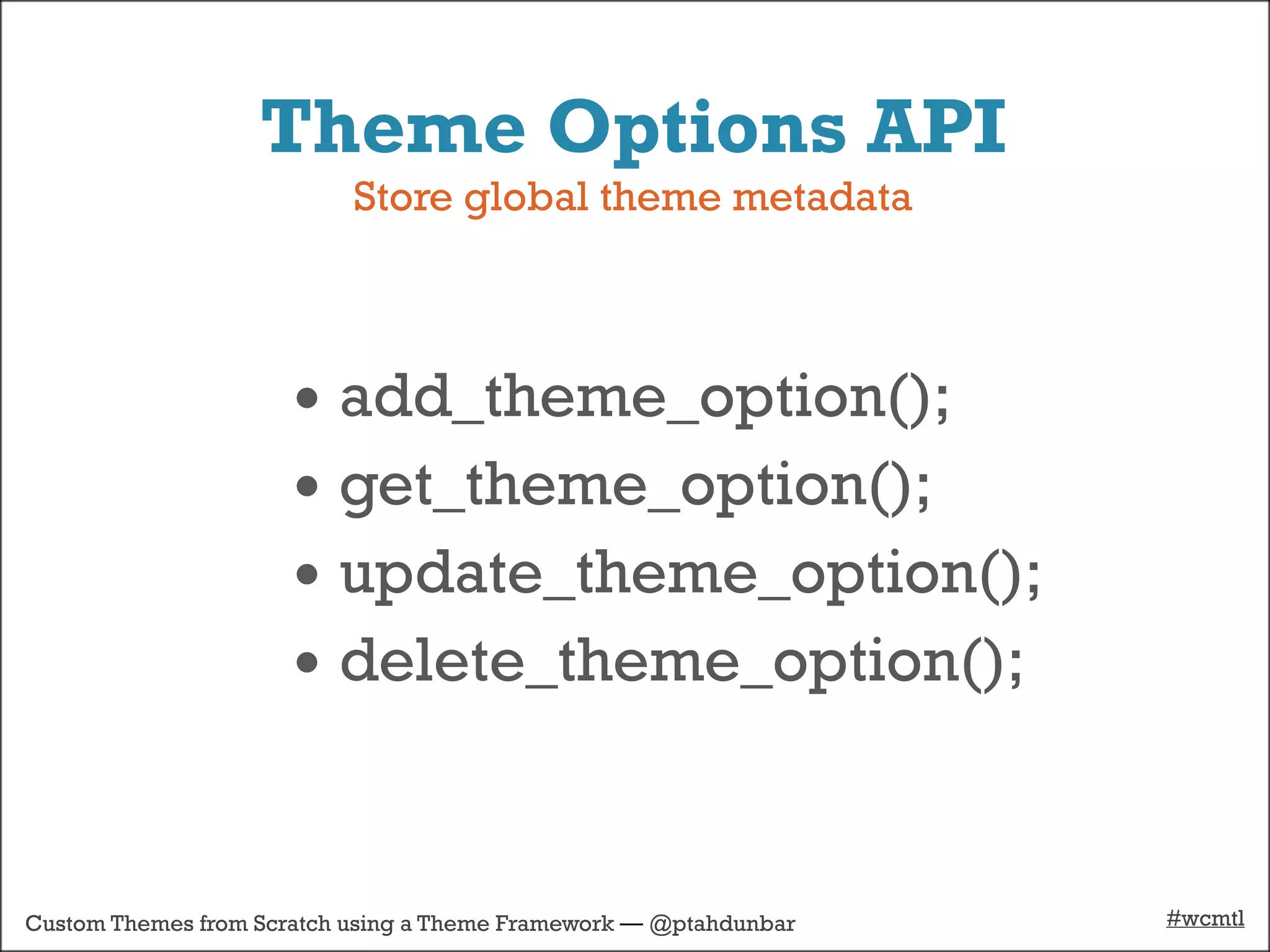 Theme Options API
                           Store global theme metadata



                      • add_theme_option();
                      • get_theme_option();
                      • update_theme_option();
                      • delete_theme_option();


Custom Themes from Scratch using a Theme Framework — @ptahdunbar   #wcmtl
 