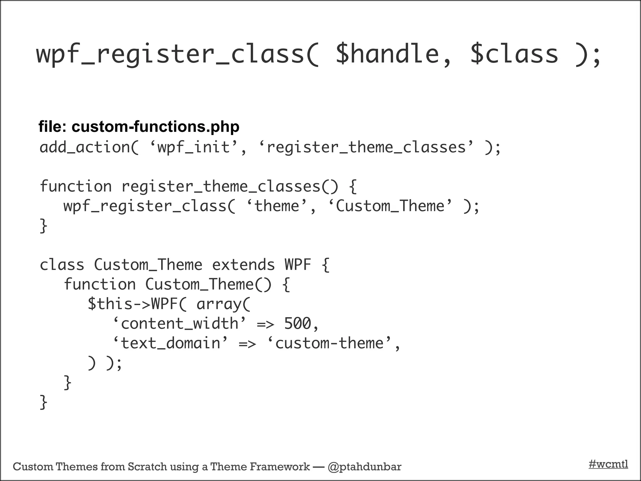 wpf_register_class( $handle, $class );

    file: custom-functions.php
    add_action( ‘wpf_init’, ‘register_theme_classes’ );

    function register_theme_classes() {
       wpf_register_class( ‘theme’, ‘Custom_Theme’ );
    }

    class Custom_Theme extends WPF {
       function Custom_Theme() {
          $this->WPF( array(
             ‘content_width’ => 500,
             ‘text_domain’ => ‘custom-theme’,
          ) );
       }
    }



Custom Themes from Scratch using a Theme Framework — @ptahdunbar   #wcmtl
 
