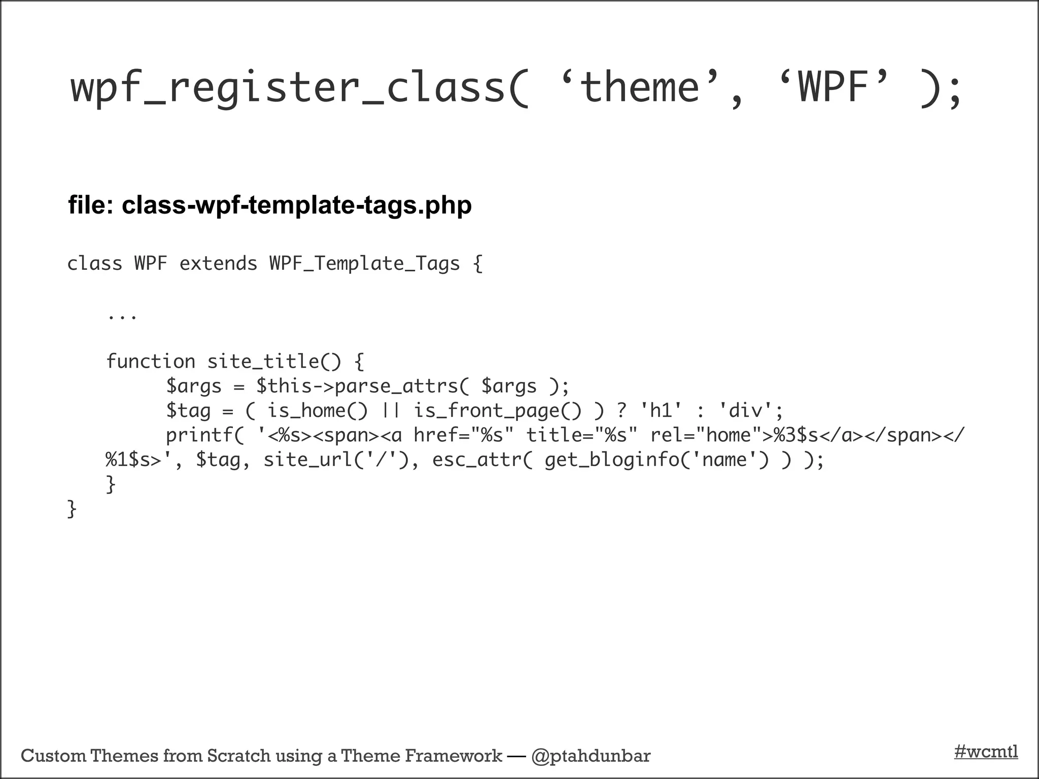 wpf_register_class( ‘theme’, ‘WPF’ );

    file: class-wpf-template-tags.php

    class WPF extends WPF_Template_Tags {

        ...

        function site_title() {
        	    $args = $this->parse_attrs( $args );
        	    $tag = ( is_home() || is_front_page() ) ? 'h1' : 'div';
        	    printf( '<%s><span><a href="%s" title="%s" rel="home">%3$s</a></span></
        %1$s>', $tag, site_url('/'), esc_attr( get_bloginfo('name') ) );
        }
    }




Custom Themes from Scratch using a Theme Framework — @ptahdunbar                   #wcmtl
 
