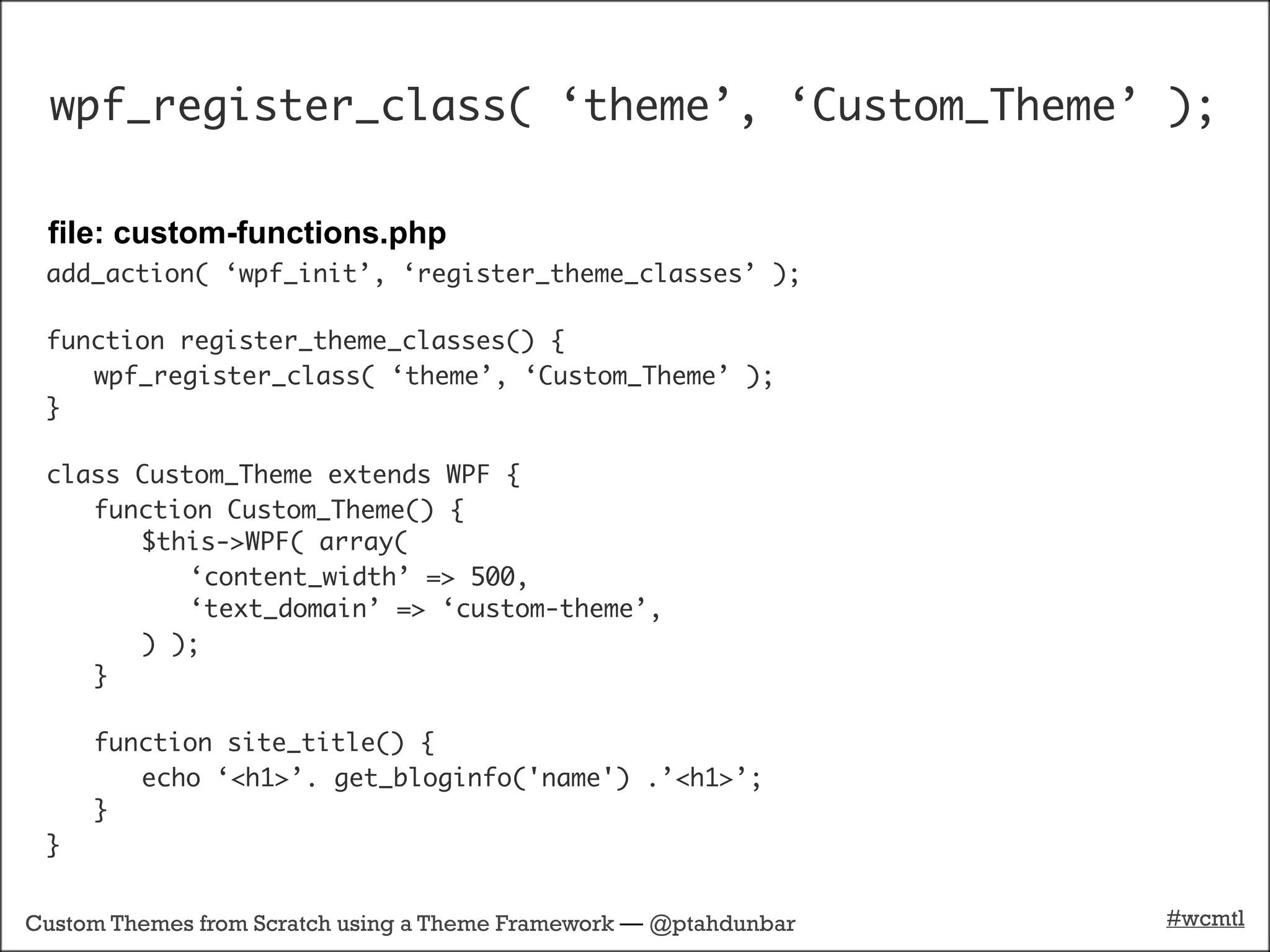 wpf_register_class( ‘theme’, ‘Custom_Theme’ );

 file: custom-functions.php
 add_action( ‘wpf_init’, ‘register_theme_classes’ );

 function register_theme_classes() {
    wpf_register_class( ‘theme’, ‘Custom_Theme’ );
 }

 class Custom_Theme extends WPF {
    function Custom_Theme() {
       $this->WPF( array(
           ‘content_width’ => 500,
           ‘text_domain’ => ‘custom-theme’,
       ) );
    }

     function site_title() {
        echo ‘<h1>’. get_bloginfo('name') .’<h1>’;
     }
 }


Custom Themes from Scratch using a Theme Framework — @ptahdunbar   #wcmtl
 