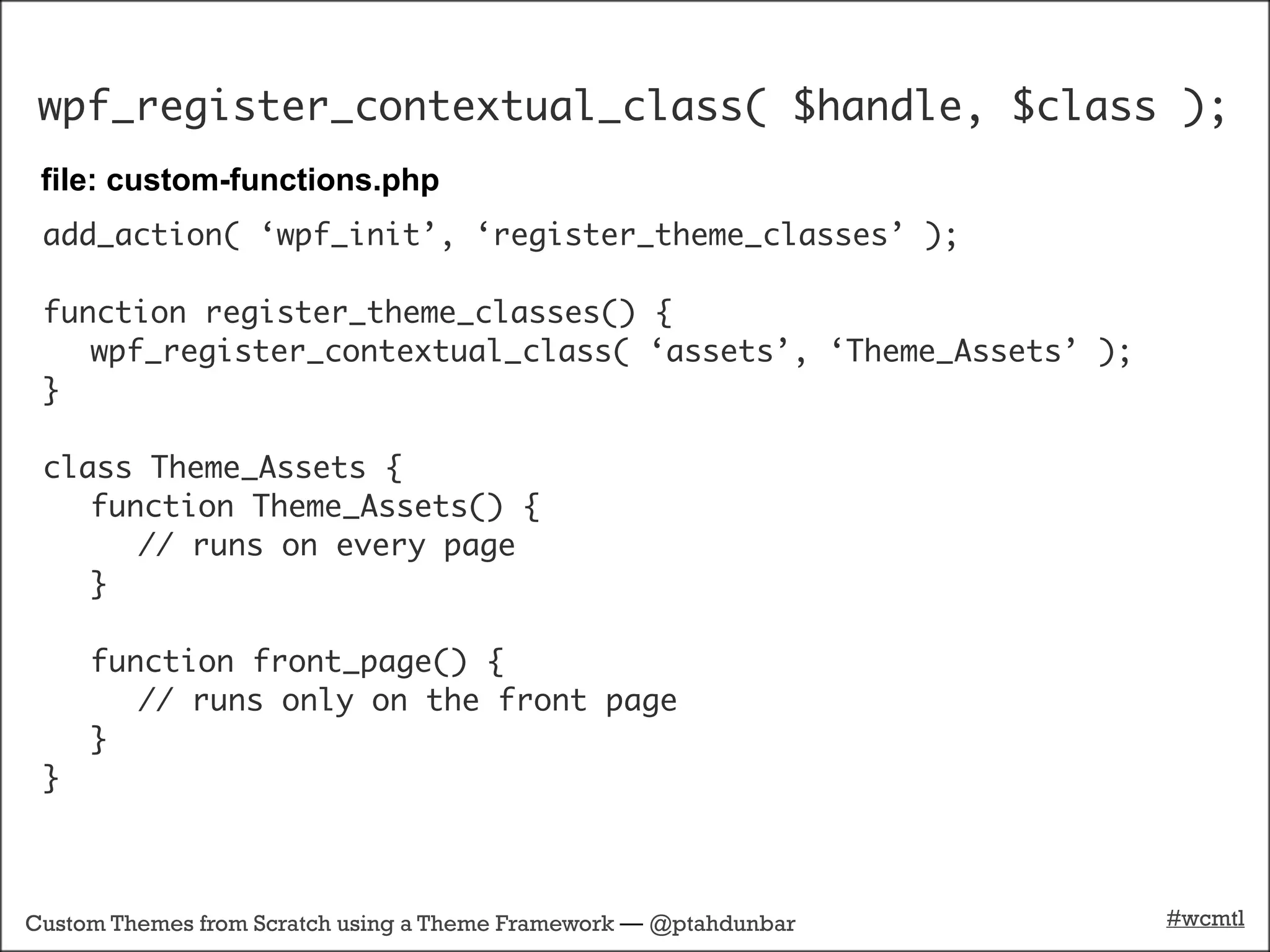wpf_register_contextual_class( $handle, $class );
 file: custom-functions.php
 add_action( ‘wpf_init’, ‘register_theme_classes’ );

 function register_theme_classes() {
    wpf_register_contextual_class( ‘assets’, ‘Theme_Assets’ );
 }

 class Theme_Assets {
    function Theme_Assets() {
       // runs on every page
    }

     function front_page() {
        // runs only on the front page
     }
 }



Custom Themes from Scratch using a Theme Framework — @ptahdunbar   #wcmtl
 