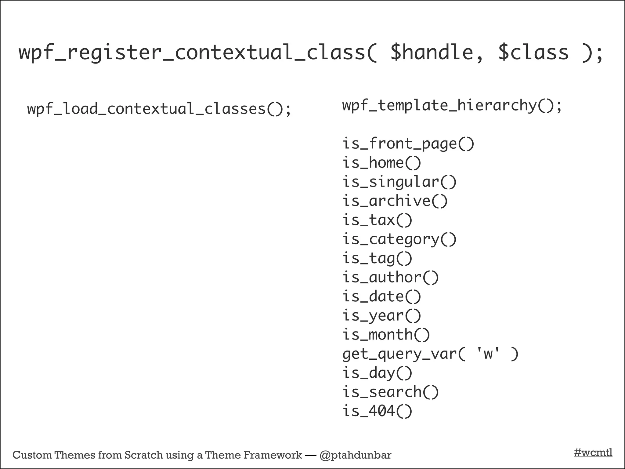 wpf_register_contextual_class( $handle, $class );

  wpf_load_contextual_classes();                       wpf_template_hierarchy();

                                                       is_front_page()
                                                       is_home()
                                                       is_singular()
                                                       is_archive()
                                                       is_tax()
                                                       is_category()
                                                       is_tag()
                                                       is_author()
                                                       is_date()
                                                       is_year()
                                                       is_month()
                                                       get_query_var( 'w' )
                                                       is_day()
                                                       is_search()
                                                       is_404()

Custom Themes from Scratch using a Theme Framework — @ptahdunbar                   #wcmtl
 