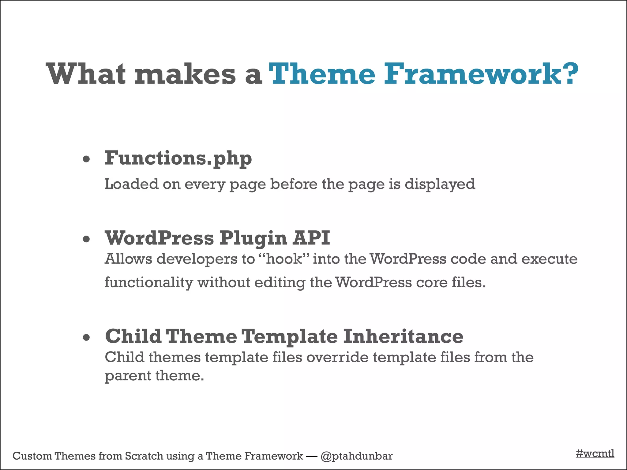 What makes a Theme Framework?

           • Functions.php
               Loaded on every page before the page is displayed


           • WordPress Plugin API
               Allows developers to “hook” into the WordPress code and execute
               functionality without editing the WordPress core files.


           • Child Theme Template Inheritance
               Child themes template files override template files from the
               parent theme.




Custom Themes from Scratch using a Theme Framework — @ptahdunbar              #wcmtl
 