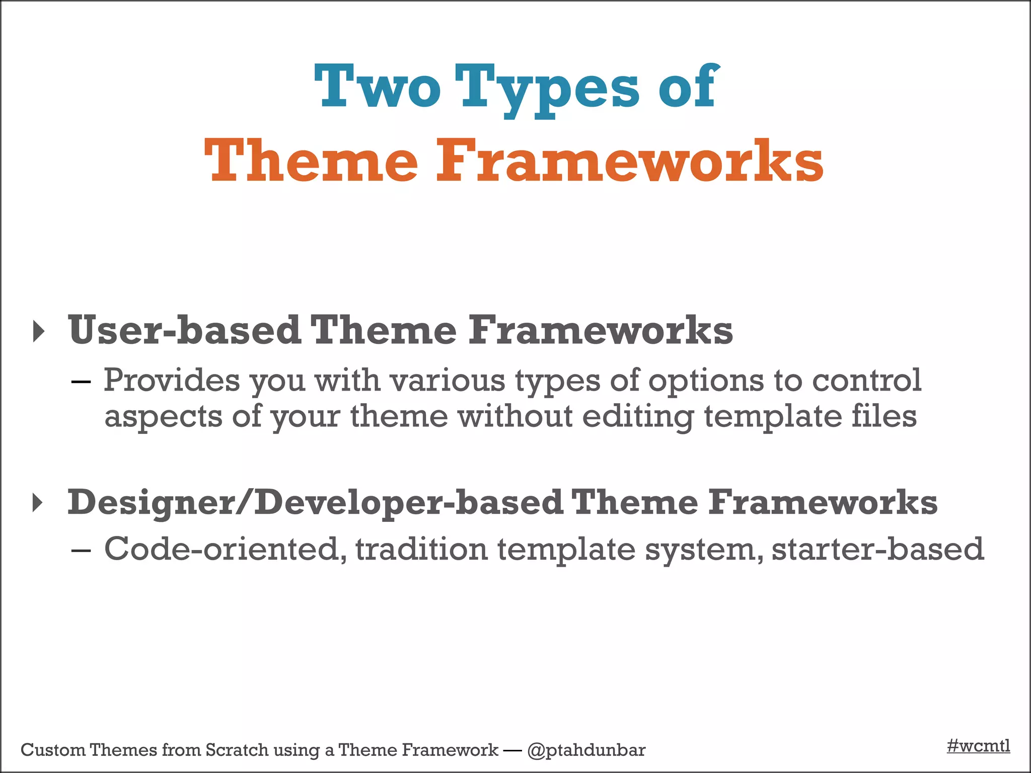 Two Types of
                  Theme Frameworks

‣ User-based Theme Frameworks
     – Provides you with various types of options to control
       aspects of your theme without editing template files

‣ Designer/Developer-based Theme Frameworks
     – Code-oriented, tradition template system, starter-based




Custom Themes from Scratch using a Theme Framework — @ptahdunbar   #wcmtl
 