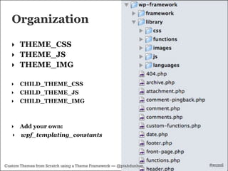 Organization

   ‣ THEME_CSS
   ‣ THEME_JS
   ‣ THEME_IMG

   ‣   CHILD_THEME_CSS
   ‣   CHILD_THEME_JS
   ‣   CHILD_THEME_IMG



   ‣ Add your own:
   ‣ wpf_templating_constants




Custom Themes from Scratch using a Theme Framework — @ptahdunbar   #wcmtl
 