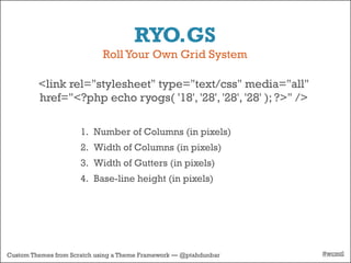 RYO.GS
                            Roll Your Own Grid System

         <link rel="stylesheet" type="text/css" media="all"
         href="<?php echo ryogs( '18', '28', '28', '28' ); ?>" />

                      1. Number of Columns (in pixels)
                      2. Width of Columns (in pixels)
                      3. Width of Gutters (in pixels)
                      4. Base-line height (in pixels)




Custom Themes from Scratch using a Theme Framework — @ptahdunbar    #wcmtl
 
