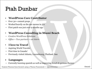 Ptah Dunbar
   • WordPress Core Contributor
    – Over 30+ commit props
    – Worked heavily on the nav menus in 3.0
    – First patch was just over 9 months ago

   •   WordPress Consulting in Miami Beach
    – Creative WordPress Solutions
    – Office + Two partners + an intern

   •   I love to Travel
    – Aspiring World Traveler
    – First time in Canada!
    – Previously visited Atlanta, Luxembourg, Thailand, San

   • Languages
    – Currently learning spanish as well as improving french & german fluency.
Custom Themes from Scratch using a Theme Framework — @ptahdunbar                 #wcmtl
 