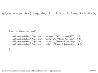 wpf_register_metabox( $page_slug, $id, $title, $column, $priority );




       function theme_options() {

           wpf_add_metabox(     'options',   'aioseo', 'All in one SEO', 1 );
           wpf_add_metabox(     'options',   'scripts', 'Theme Scripts', 2 );
           wpf_add_metabox(     'options',   'robots', 'General Settings', 3 );
           wpf_add_metabox(     'options',   'info', 'Theme Information', 4 );

       }




Custom Themes from Scratch using a Theme Framework — @ptahdunbar                  #wcmtl
 