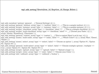 wpf_add_setting( $metabox_id, $option_id, $args, $data );




wpf_add_metabox( 'options', 'general', __( 'General Settings', t() ) );
wpf_add_setting( 'general', 'textbox', array( 'type' => 'textbox', 'label' => __( 'This is a sample textbox', t() ) ) );
wpf_add_setting( 'scripts', 'textarea', array( 'type' => 'textarea', 'label' => __( 'This is a sample textarea', t() ) ) );
wpf_add_setting( 'scripts', 'checkbox', array( 'type' => 'checkbox', 'label' => __( 'This is a sample checkbox', t() ) ) );
wpf_add_setting( 'scripts', 'multi-checkbox', array( 'type' => 'checkbox', 'label' => __( 'Choose your Taste:', t() ) ),
array( 'Vanilla', 'Strawberry', 'Chocolate' ) );
wpf_add_setting( 'general', 'custom', array( 'type' => 'custom' ), __( 'This is custom! Here's an hr tag:', t() ) );
wpf_add_setting( 'aioseo', 'multi-radio', array( 'type' => 'radio', 'label' => __( 'Which Color?', t() ) ), array( 'Blue', 'Green',
'Yellow' ) );
wpf_add_setting( 'aioseo', 'select', array( 'type' => 'select', 'label' => 'Choose an option:' ), array( 'Option #1', 'Option
#2', 'Option #3' ) );
wpf_add_setting( 'general', 'multi-select', array( 'type' => 'select', 'label' => 'Choose multiple options:', 'multiple' =>
true ), array( 'Option #1', 'Option #2', 'Option #3' ) );
wpf_add_setting( 'scripts', 'upload', array( 'type' => 'upload', 'label' => 'Upload a Logo:' ) );
wpf_add_setting( 'scripts', 'color', array( 'type' => 'color', 'label' => 'Choose your Color:' ) );
wpf_add_setting( 'info', 'callback', array( 'type' => 'callback' ), 'foobar' );




 Custom Themes from Scratch using a Theme Framework — @ptahdunbar                                                         #wcmtl
 
