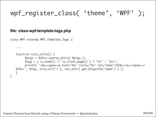 wpf_register_class( ‘theme’, ‘WPF’ );

    file: class-wpf-template-tags.php

    class WPF extends WPF_Template_Tags {

        ...

        function site_title() {
        	    $args = $this->parse_attrs( $args );
        	    $tag = ( is_home() || is_front_page() ) ? 'h1' : 'div';
        	    printf( '<%s><span><a href="%s" title="%s" rel="home">%3$s</a></span></
        %1$s>', $tag, site_url('/'), esc_attr( get_bloginfo('name') ) );
        }
    }




Custom Themes from Scratch using a Theme Framework — @ptahdunbar                   #wcmtl
 