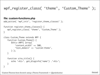 wpf_register_class( ‘theme’, ‘Custom_Theme’ );

 file: custom-functions.php
 add_action( ‘wpf_init’, ‘register_theme_classes’ );

 function register_theme_classes() {
    wpf_register_class( ‘theme’, ‘Custom_Theme’ );
 }

 class Custom_Theme extends WPF {
    function Custom_Theme() {
       $this->WPF( array(
           ‘content_width’ => 500,
           ‘text_domain’ => ‘custom-theme’,
       ) );
    }

     function site_title() {
        echo ‘<h1>’. get_bloginfo('name') .’<h1>’;
     }
 }


Custom Themes from Scratch using a Theme Framework — @ptahdunbar   #wcmtl
 