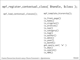 wpf_register_contextual_class( $handle, $class );

  wpf_load_contextual_classes();                       wpf_template_hierarchy();

                                                       is_front_page()
                                                       is_home()
                                                       is_singular()
                                                       is_archive()
                                                       is_tax()
                                                       is_category()
                                                       is_tag()
                                                       is_author()
                                                       is_date()
                                                       is_year()
                                                       is_month()
                                                       get_query_var( 'w' )
                                                       is_day()
                                                       is_search()
                                                       is_404()

Custom Themes from Scratch using a Theme Framework — @ptahdunbar                   #wcmtl
 