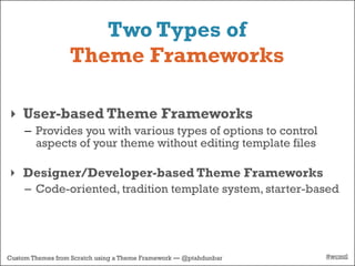 Two Types of
                  Theme Frameworks

‣ User-based Theme Frameworks
     – Provides you with various types of options to control
       aspects of your theme without editing template files

‣ Designer/Developer-based Theme Frameworks
     – Code-oriented, tradition template system, starter-based




Custom Themes from Scratch using a Theme Framework — @ptahdunbar   #wcmtl
 