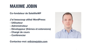 MAXIME JOBIN
2
Co-fondateur de SatelliteWP
J’ai beaucoup utilisé WordPress:
- Utilisateur
- Administrateur
- Développeur (thèmes et extensions)
- Chargé de cours
- Conférencier
Contactez-moi: m@ximejobin.com
 